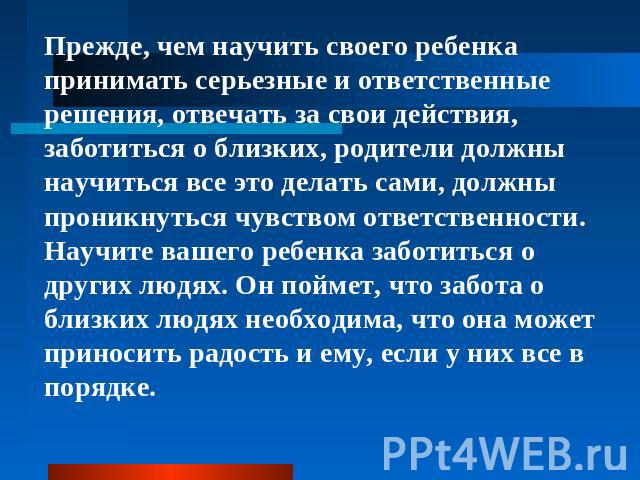 Прежде, чем научить своего ребенка принимать серьезные и ответственные решения, отвечать за свои действия, заботиться о близких, родители должны научиться все это делать сами, должны проникнуться чувством ответственности.Научите вашего ребенка забот…