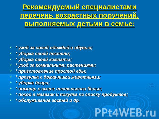 Рекомендуемый специалистами перечень возрастных поручений, выполняемых детьми в семье: * уход за своей одеждой и обувью;* уборка своей постели;* уборка своей комнаты;* уход за комнатными растениями;* приготовление простой еды;* прогулка с домашними …