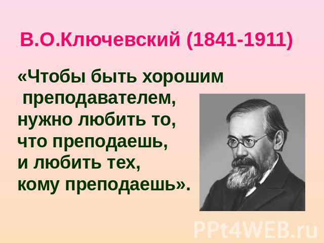 В.О.Ключевский (1841-1911) «Чтобы быть хорошим преподавателем,нужно любить то, что преподаешь, и любить тех, кому преподаешь».