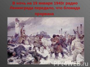 В ночь на 19 января 1943г радио Ленинграда передало, что блокада прорвана