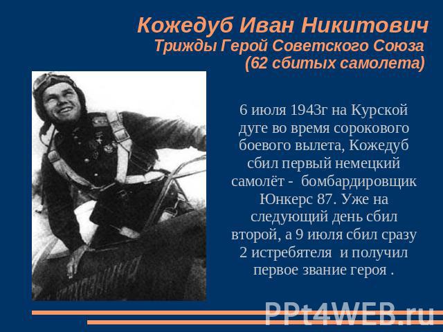 Кожедуб Иван НикитовичТрижды Герой Советского Союза (62 сбитых самолета) 6 июля 1943г на Курской дуге во время сорокового боевого вылета, Кожедуб сбил первый немецкий самолёт - бомбардировщик Юнкерс 87. Уже на следующий день сбил второй, а 9 июля сб…