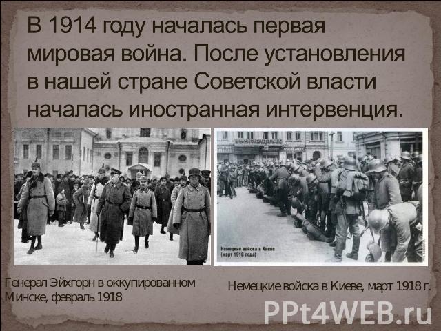 В 1914 году началась первая мировая война. После установления в нашей стране Советской власти началась иностранная интервенция. Генерал Эйхгорн в оккупированном Минске, февраль 1918 Немецкие войска в Киеве, март 1918 г.