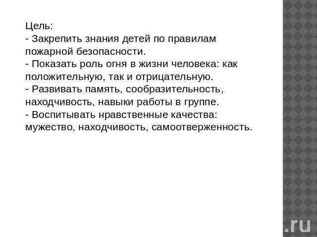 Цель:- Закрепить знания детей по правилам пожарной безопасности.- Показать роль огня в жизни человека: как положительную, так и отрицательную.- Развивать память, сообразительность, находчивость, навыки работы в группе.- Воспитывать нравственные каче…