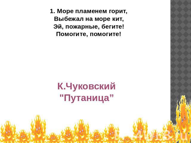 1. Море пламенем горит,Выбежал на море кит,Эй, пожарные, бегите!Помогите, помогите! К.Чуковский 