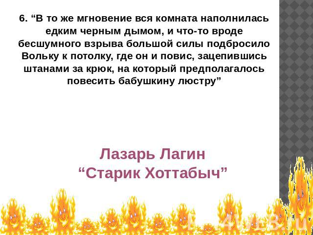 6. “В то же мгновение вся комната наполнилась едким черным дымом, и что-то вроде бесшумного взрыва большой силы подбросило Вольку к потолку, где он и повис, зацепившись штанами за крюк, на который предполагалось повесить бабушкину люстру” Лазарь Лаг…