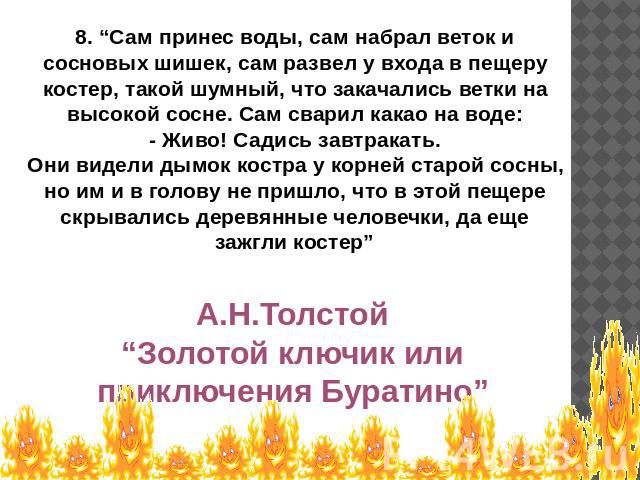 8. “Сам принес воды, сам набрал веток и сосновых шишек, сам развел у входа в пещеру костер, такой шумный, что закачались ветки на высокой сосне. Сам сварил какао на воде:- Живо! Садись завтракать.Они видели дымок костра у корней старой сосны, но им …