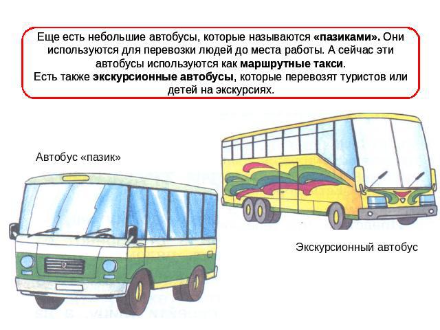Еще есть небольшие автобусы, которые называются «пазиками». Они используются для перевозки людей до места работы. А сейчас эти автобусы используются как маршрутные такси.Есть также экскурсионные автобусы, которые перевозят туристов или детей на экск…