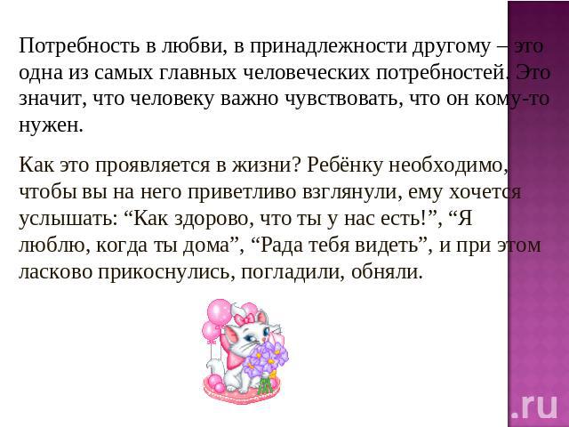 Потребность в любви, в принадлежности другому – это одна из самых главных человеческих потребностей. Это значит, что человеку важно чувствовать, что он кому-то нужен. Как это проявляется в жизни? Ребёнку необходимо, чтобы вы на него приветливо взгля…