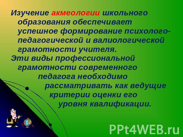 Изучение акмеологии школьного образования обеспечивает успешное формирование психолого-педагогической и валиологической грамотности учителя. Эти виды профессиональной грамотности современного педагога необходимо рассматривать как ведущие критерии оц…