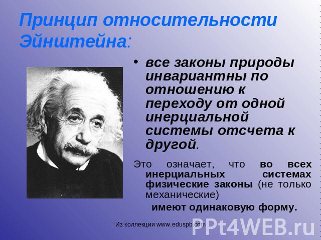 Принцип относительности Эйнштейна: все законы природы инвариантны по отношению к переходу от одной инерциальной системы отсчета к другой. Это означает, что во всех инерциальных системах физические законы (не только механические) имеют одинаковую форму.