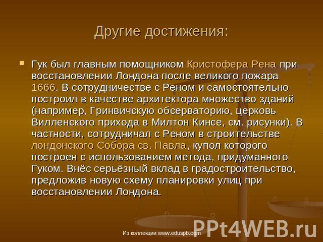 Другие достижения: Гук был главным помощником Кристофера Рена при восстановлении Лондона после великого пожара 1666. В сотрудничестве с Реном и самостоятельно построил в качестве архитектора множество зданий (например, Гринвичскую обсерваторию, церк…