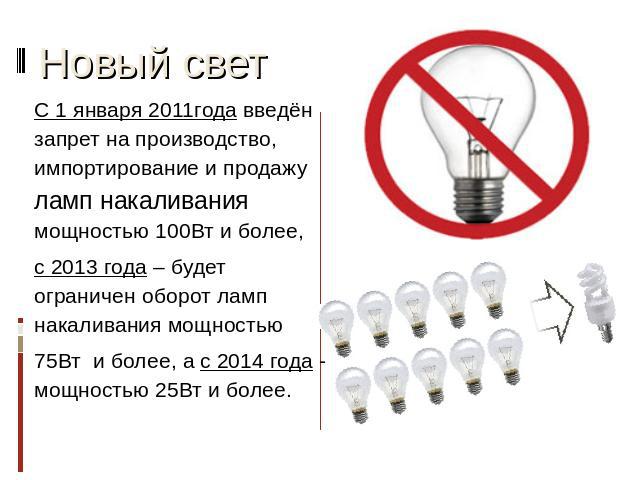 Новый свет С 1 января 2011года введён запрет на производство, импортирование и продажу ламп накаливания мощностью 100Вт и более, с 2013 года – будет ограничен оборот ламп накаливания мощностью 75Вт и более, а с 2014 года - мощностью 25Вт и более.