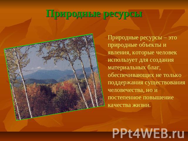 Природные ресурсы Природные ресурсы – это природные объекты и явления, которые человек использует для создания материальных благ, обеспечивающих не только поддержания существования человечества, но и постепенное повышение качества жизни.