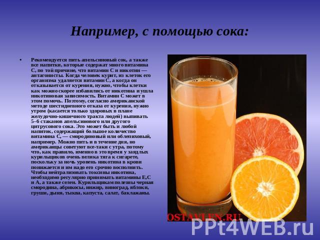 Например, с помощью сока: Рекомендуется пить апельсиновый сок, а также все напитки, которые содержат много витамина С, по той причине, что витамин С и никотин — антагонисты. Когда человек курит, из клеток его организма удаляется витамин С, а когда о…