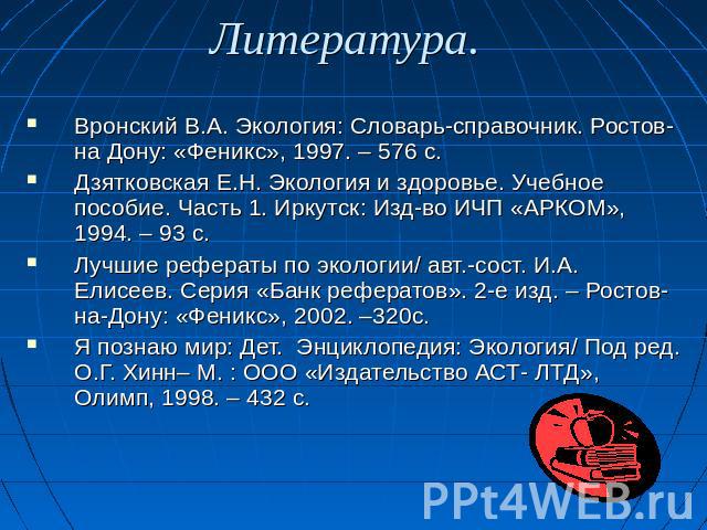 Литература. Вронский В.А. Экология: Словарь-справочник. Ростов- на Дону: «Феникс», 1997. – 576 с.Дзятковская Е.Н. Экология и здоровье. Учебное пособие. Часть 1. Иркутск: Изд-во ИЧП «АРКОМ», 1994. – 93 с.Лучшие рефераты по экологии/ авт.-сост. И.А. Е…