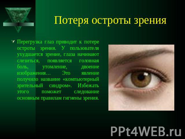 Потеря остроты зрения Перегрузка глаз приводит к потере остроты зрения. У пользователя ухудшается зрение, глаза начинают слезиться, появляется головная боль, утомление, двоение изображения… Это явление получило название «компьютерный зрительный синд…