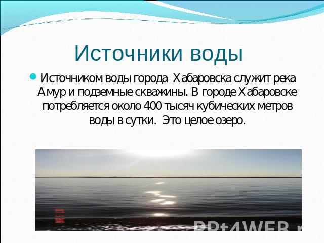 Источники воды Источником воды города Хабаровска служит река Амур и подземные скважины. В городе Хабаровске потребляется около 400 тысяч кубических метров воды в сутки. Это целое озеро.