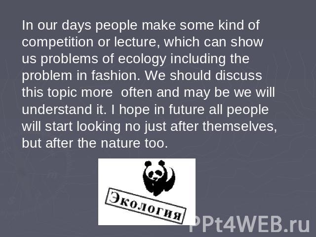 In our days people make some kind of competition or lecture, which can show us problems of ecology including the problem in fashion. We should discuss this topic more often and may be we will understand it. I hope in future all people will start loo…