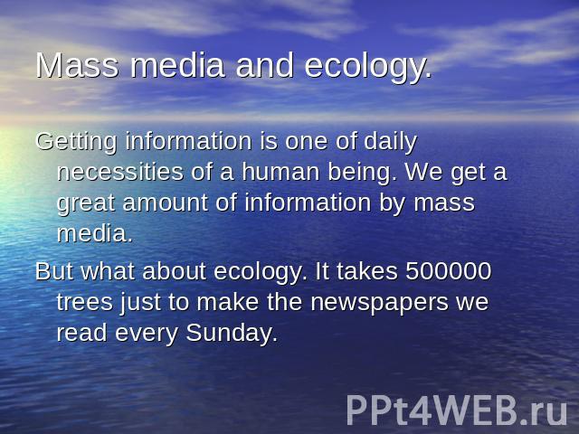 Mass media and ecology.Getting information is one of daily necessities of a human being. We get a great amount of information by mass media.But what about ecology. It takes 500000 trees just to make the newspapers we read every Sunday.