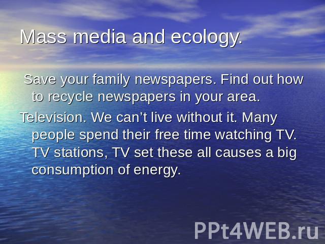 Mass media and ecology. Save your family newspapers. Find out how to recycle newspapers in your area.Television. We can’t live without it. Many people spend their free time watching TV. TV stations, TV set these all causes a big consumption of energy.