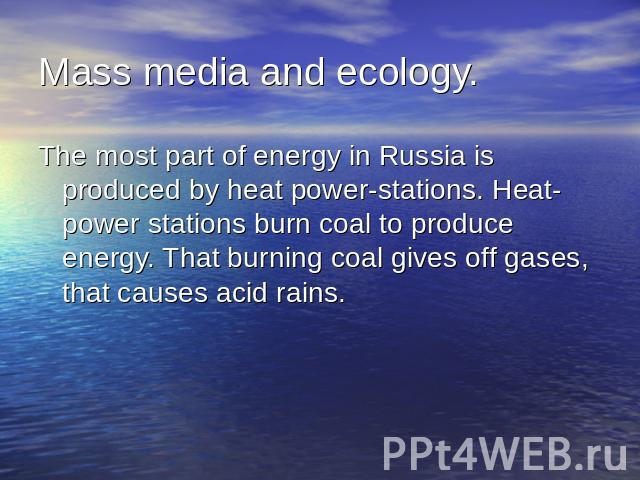 Mass media and ecology.The most part of energy in Russia is produced by heat power-stations. Heat-power stations burn coal to produce energy. That burning coal gives off gases, that causes acid rains.