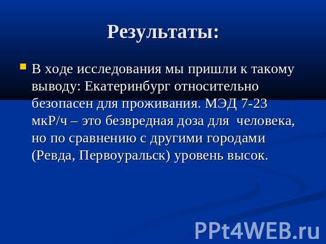 Результаты:В ходе исследования мы пришли к такому выводу: Екатеринбург относительно безопасен для проживания. МЭД 7-23 мкР/ч – это безвредная доза для человека, но по сравнению с другими городами (Ревда, Первоуральск) уровень высок.