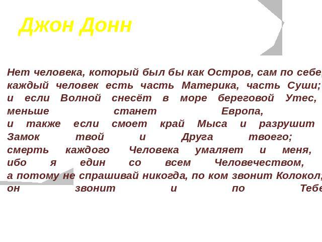 Джон Донн Нет человека, который был бы как Остров, сам по себе, каждый человек есть часть Материка, часть Суши; и если Волной снесёт в море береговой Утес, меньше станет Европа, и также если смоет край Мыса и разрушит Замок твой и Друга твоего; смер…