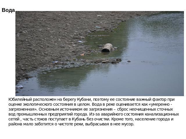 Юбилейный расположен на берегу Кубани, поэтому ее состояние важный фактор при оценке экологического состояния в целом. Вода в реке оценивается как «умеренно - загрязненная». Основным источником ее загрязнения – сброс неочищенных сточных вод промышле…