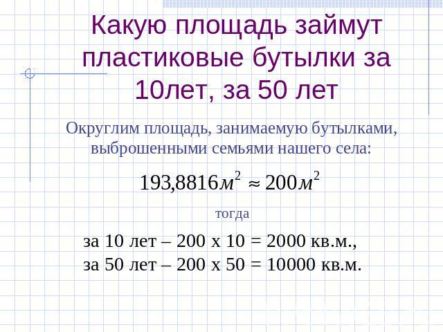 Какую площадь займут пластиковые бутылки за 10лет, за 50 лет Округлим площадь, занимаемую бутылками,выброшенными семьями нашего села: за 10 лет – 200 х 10 = 2000 кв.м.,за 50 лет – 200 х 50 = 10000 кв.м.