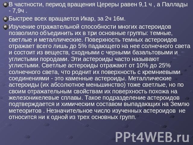 В частности, период вращения Цереры равен 9,1 ч , а Паллады - 7,9ч .Быстрее всех вращается Икар, за 2ч 16м.Изучение отражательной способности многих астероидов позволило объединить их в три основные группы: темные, светлые и металлические. Поверхнос…