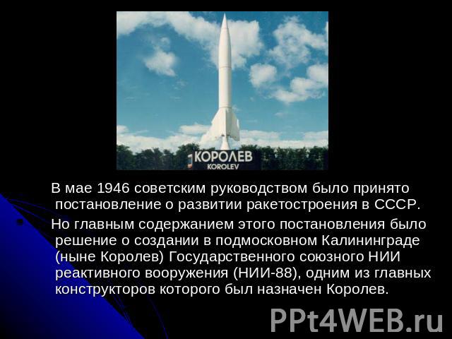 В мае 1946 советским руководством было принято постановление о развитии ракетостроения в СССР. Но главным содержанием этого постановления было решение о создании в подмосковном Калининграде (ныне Королев) Государственного союзного НИИ реактивного во…