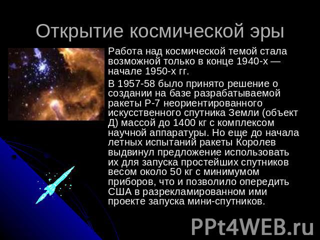 Открытие космической эры Работа над космической темой стала возможной только в конце 1940-х — начале 1950-х гг. В 1957-58 было принято решение о создании на базе разрабатываемой ракеты Р-7 неориентированного искусственного спутника Земли (объект Д) …