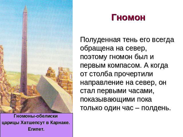 Гномон Гномоны-обелиски царицы Хатшепсут в Карнаке. Египет. Полуденная тень его всегда обращена на север, поэтому гномон был и первым компасом. А когда от столба прочертили направление на север, он стал первыми часами, показывающими пока только один…