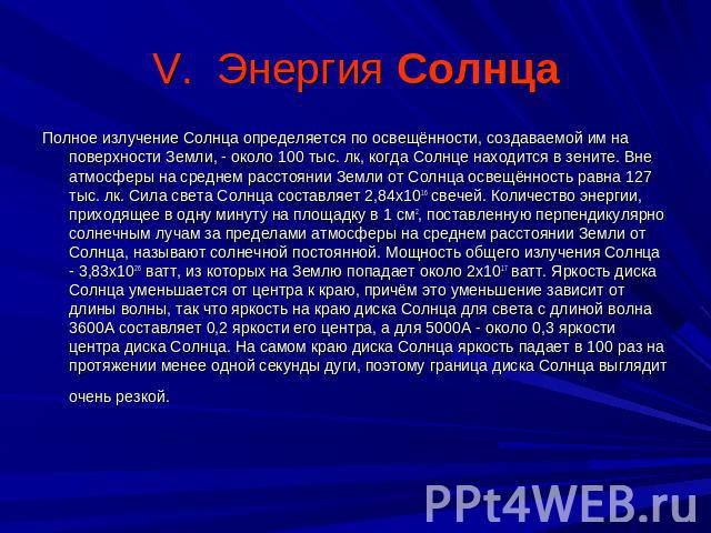 V. Энергия Солнца Полное излучение Солнца определяется по освещённости, создаваемой им на поверхности Земли, - около 100 тыс. лк, когда Солнце находится в зените. Вне атмосферы на среднем расстоянии Земли от Солнца освещённость равна 127 тыс. лк. Си…