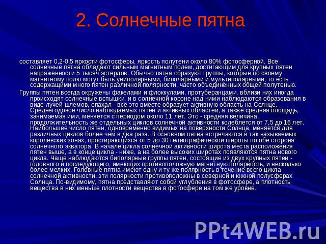 2. Солнечные пятна составляет 0,2-0,5 яркости фотосферы, яркость полутени около 80% фотосферной. Все солнечные пятна обладают сильным магнитным полем, достигающим для крупных пятен напряжённости 5 тысяч эстердов. Обычно пятна образуют группы, которы…