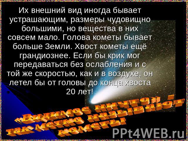 Их внешний вид иногда бывает устрашающим, размеры чудовищно большими, но вещества в них совсем мало. Голова кометы бывает больше Земли. Хвост кометы ещё грандиознее. Если бы крик мог передаваться без ослабления и с той же скоростью, как и в воздухе,…