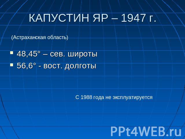 КАПУСТИН ЯР – 1947 г. (Астраханская область) 48,45° – сев. широты56,6° - вост. долготы С 1988 года не эксплуатируется