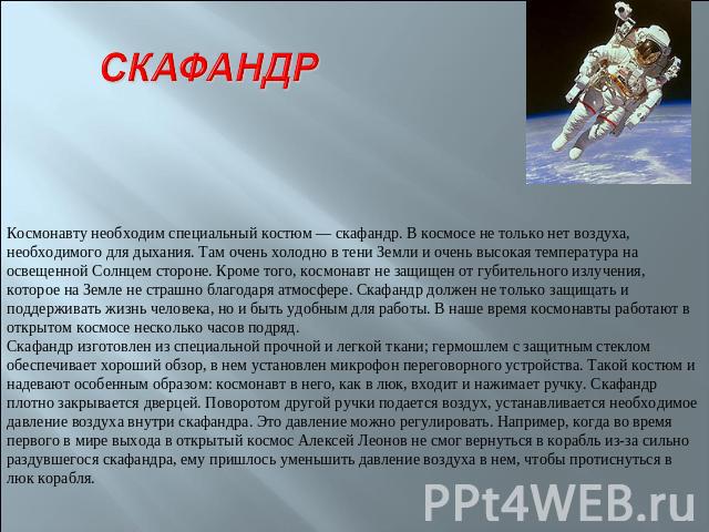 СКАФАНДР Космонавту необходим специальный костюм — скафандр. В космосе не только нет воздуха, необходимого для дыхания. Там очень холодно в тени Земли и очень высокая температура на освещенной Солнцем стороне. Кроме того, космонавт не защищен от губ…