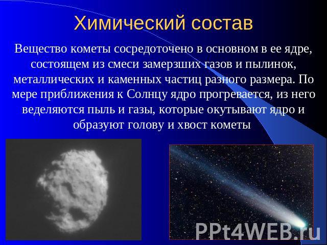 Химический состав Вещество кометы сосредоточено в основном в ее ядре, состоящем из смеси замерзших газов и пылинок, металлических и каменных частиц разного размера. По мере приближения к Солнцу ядро прогревается, из него веделяются пыль и газы, кото…