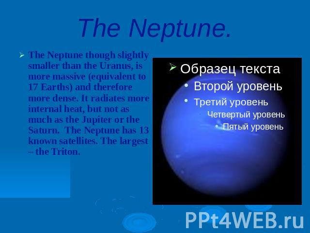 The Neptune.The Neptune though slightly smaller than the Uranus, is more massive (equivalent to 17 Earths) and therefore more dense. It radiates more internal heat, but not as much as the Jupiter or the Saturn. The Neptune has 13 known satellites. T…