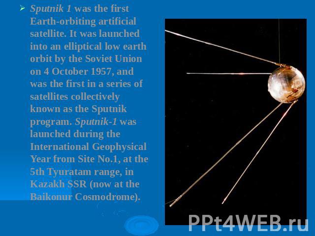 Sputnik 1 was the first Earth-orbiting artificial satellite. It was launched into an elliptical low earth orbit by the Soviet Union on 4 October 1957, and was the first in a series of satellites collectively known as the Sputnik program. Sputnik-1 w…