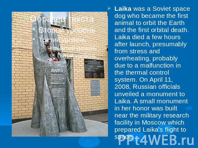 Laika was a Soviet space dog who became the first animal to orbit the Earth and the first orbital death. Laika died a few hours after launch, presumably from stress and overheating, probably due to a malfunction in the thermal control system. On Apr…