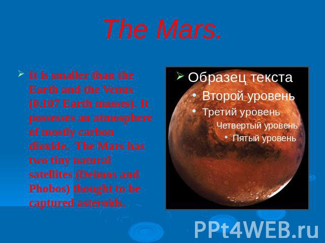 The Mars.It is smaller than the Earth and the Venus (0.107 Earth masses). It possesses an atmosphere of mostly carbon dioxide. The Mars has two tiny natural satellites (Deimos and Phobos) thought to be captured asteroids.