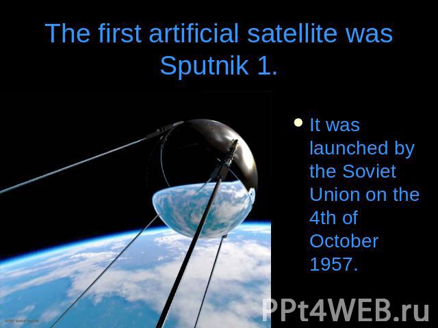 The first artificial satellite was Sputnik 1.It was launched by the Soviet Union on the 4th of October 1957.