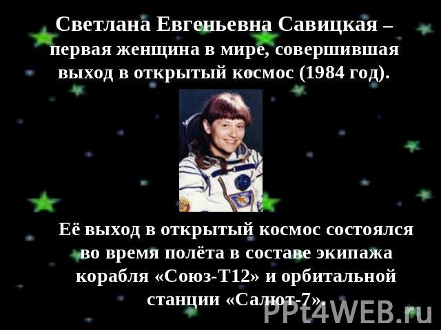 Светлана Евгеньевна Савицкая – первая женщина в мире, совершившая выход в открытый космос (1984 год). Её выход в открытый космос состоялся во время полёта в составе экипажа корабля «Союз-Т12» и орбитальной станции «Салют-7».