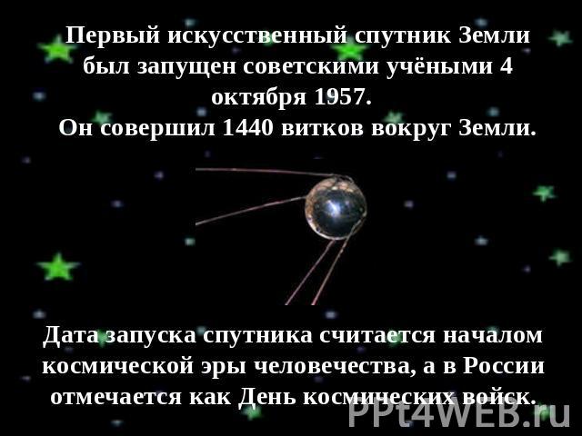 Первый искусственный спутник Земли был запущен советскими учёными 4 октября 1957. Он совершил 1440 витков вокруг Земли. Дата запуска спутника считается началом космической эры человечества, а в России отмечается как День космических войск.