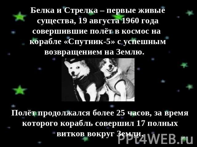 Белка и Стрелка – первые живые существа, 19 августа 1960 года совершившие полёт в космос на корабле «Спутник-5» с успешным возвращением на Землю. Полёт продолжался более 25 часов, за время которого корабль совершил 17 полных витков вокруг Земли.