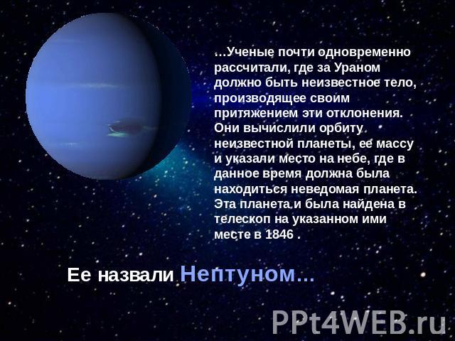 …Ученые почти одновременно рассчитали, где за Ураном должно быть неизвестное тело, производящее своим притяжением эти отклонения. Они вычислили орбиту неизвестной планеты, ее массу и указали место на небе, где в данное время должна была находиться н…