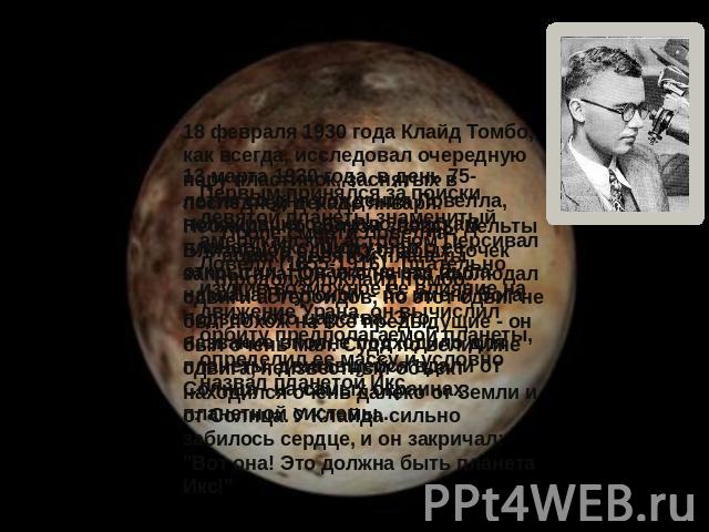 13 марта 1930 года, в день 75-летия со дня рождения Ловелла, положившего начало поискам планеты Икс, мир узнал о ее открытии. Новая планета была названа Плутоном - по имени бога подземного царства. Это название вполне подходило для планеты, двигавше…