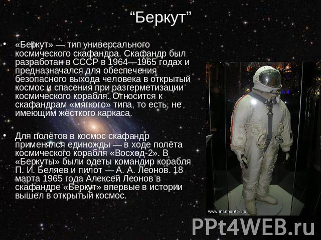 “Беркут” «Беркут» — тип универсального космического скафандра. Скафандр был разработан в СССР в 1964—1965 годах и предназначался для обеспечения безопасного выхода человека в открытый космос и спасения при разгерметизации космического корабля. Относ…